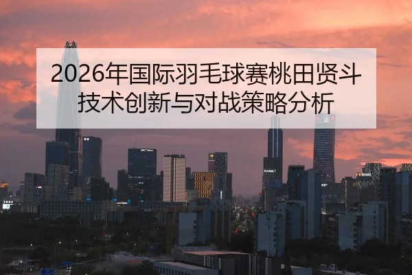 2026年国际羽毛球赛桃田贤斗技术创新与对战策略分析