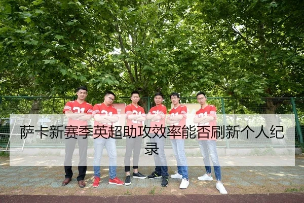 萨卡新赛季英超助攻效率能否刷新个人纪录